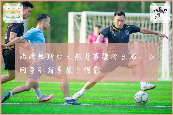 西西帕斯红土热身赛爆冷出局,法网争冠前景蒙上阴影