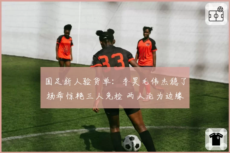 国足新人验货单：李昊毛伟杰稳了 杨希惊艳三人免检 两人沦为边缘