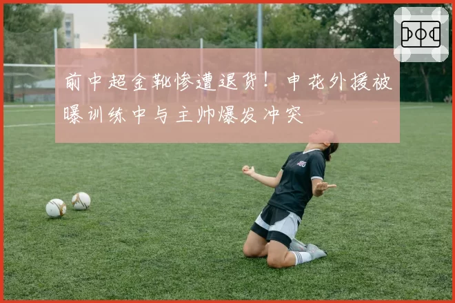 前中超金靴惨遭退货！申花外援被曝训练中与主帅爆发冲突