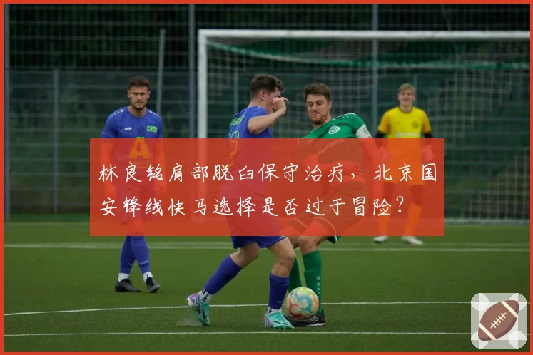 林良铭肩部脱臼保守治疗，北京国安锋线快马选择是否过于冒险？