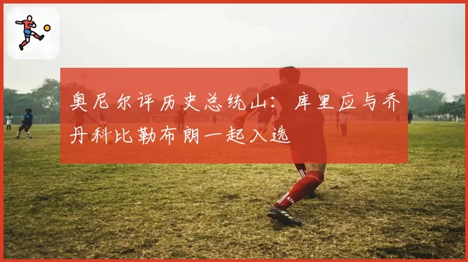 奥尼尔评历史总统山：库里应与乔丹科比勒布朗一起入选