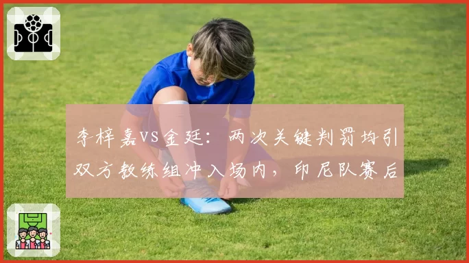 李梓嘉vs金廷：两次关键判罚均引双方教练组冲入场内，印尼队赛后拒绝握手