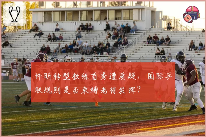 许昕转型教练首秀遭质疑,国际乒联规则是否束缚老将发挥?