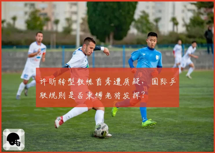 许昕转型教练首秀遭质疑,国际乒联规则是否束缚老将发挥?