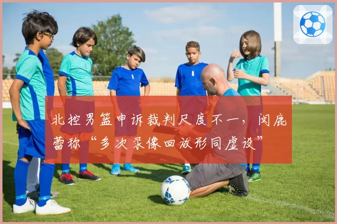 北控男篮申诉裁判尺度不一,闵鹿蕾称“多次录像回放形同虚设”