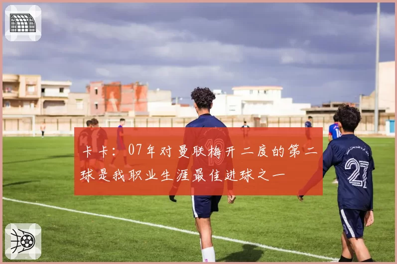 卡卡：07年对曼联梅开二度的第二球是我职业生涯最佳进球之一