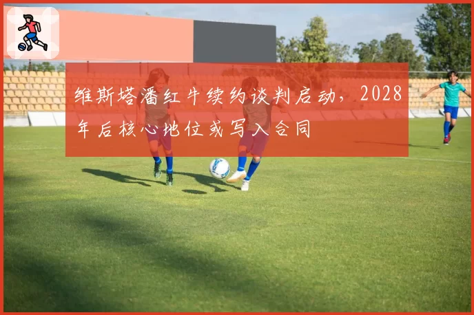 维斯塔潘红牛续约谈判启动，2028年后核心地位或写入合同