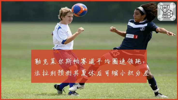 勒克莱尔斯帕赛道平均圈速领跑，法拉利预测其夏休后可缩小积分差距