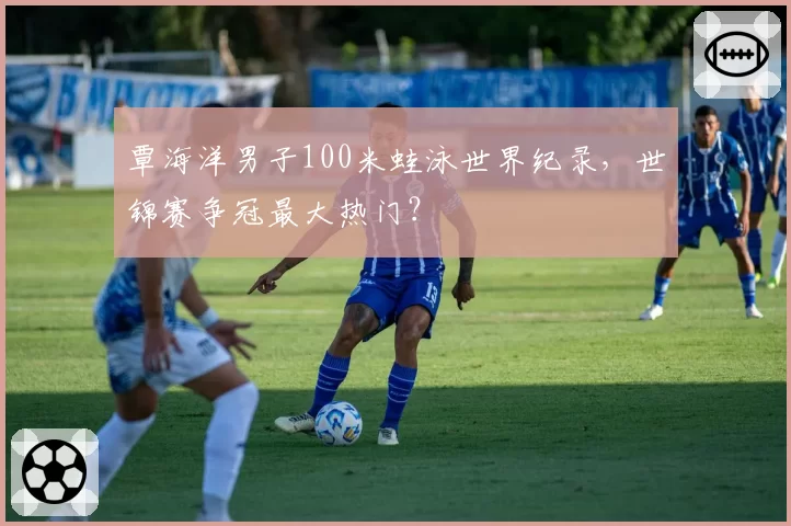 覃海洋男子100米蛙泳世界纪录，世锦赛争冠最大热门？
