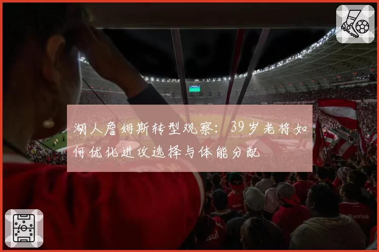 湖人詹姆斯转型观察：39岁老将如何优化进攻选择与体能分配