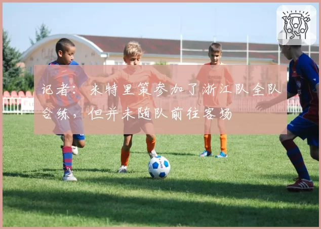 记者：米特里策参加了浙江队全队合练，但并未随队前往客场