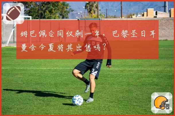姆巴佩合同仅剩一年，巴黎圣日耳曼会今夏将其出售吗？