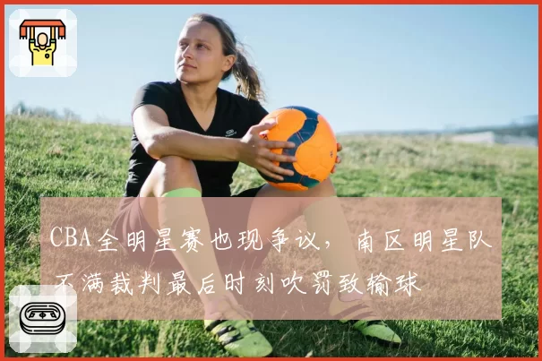 CBA全明星赛也现争议，南区明星队不满裁判最后时刻吹罚致输球