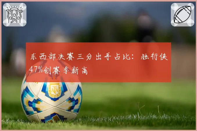 东西部决赛三分出手占比：独行侠47%创赛季新高