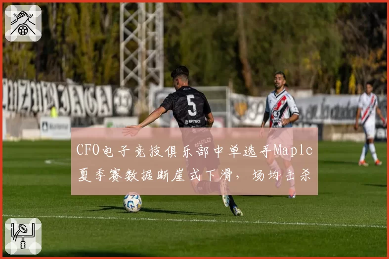 CFO电子竞技俱乐部中单选手Maple夏季赛数据断崖式下滑，场均击杀跌至第12位引发引援质疑