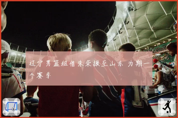 辽宁男篮租借朱荣振至山东 为期一个赛季