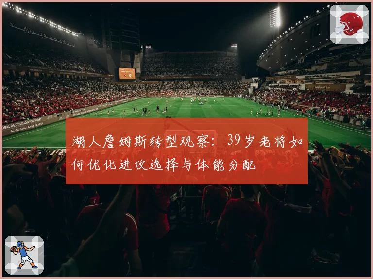 湖人詹姆斯转型观察:39岁老将如何优化进攻选择与体能分配
