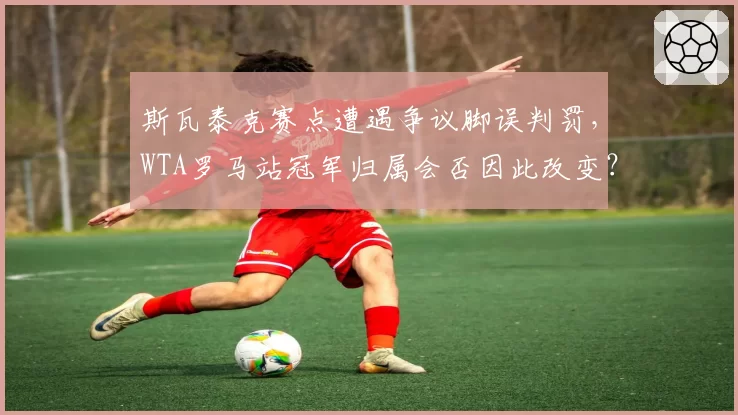 斯瓦泰克赛点遭遇争议脚误判罚，WTA罗马站冠军归属会否因此改变？