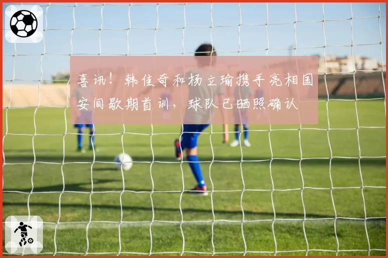 喜讯！韩佳奇和杨立瑜携手亮相国安间歇期首训，球队已晒照确认
