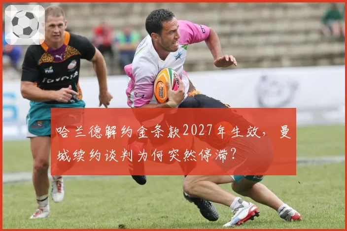 哈兰德解约金条款2027年生效，曼城续约谈判为何突然停滞？