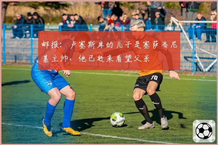 邮报：卢塞斯库的儿子是塞萨洛尼基主帅，他已赶来看望父亲