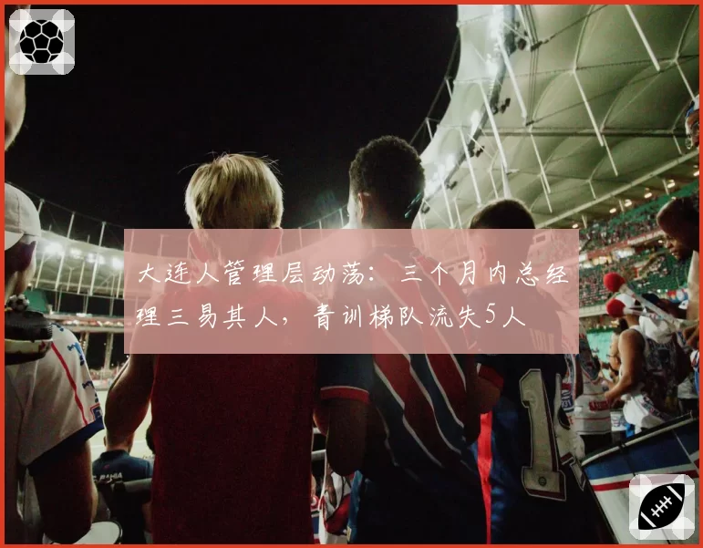 大连人管理层动荡：三个月内总经理三易其人，青训梯队流失5人