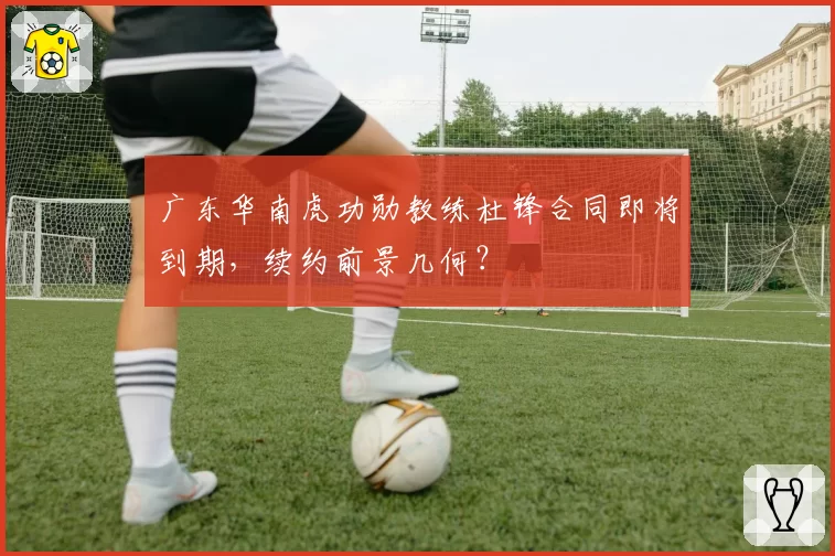 广东华南虎功勋教练杜锋合同即将到期，续约前景几何？