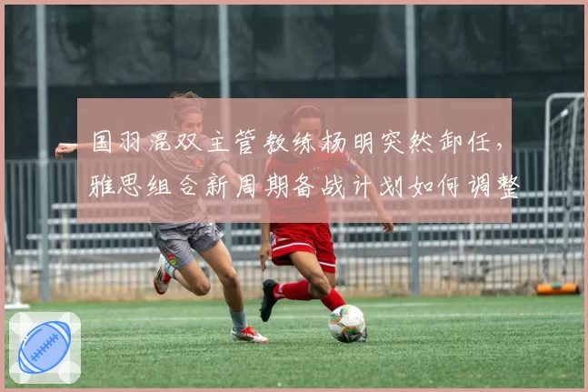 国羽混双主管教练杨明突然卸任，雅思组合新周期备战计划如何调整？