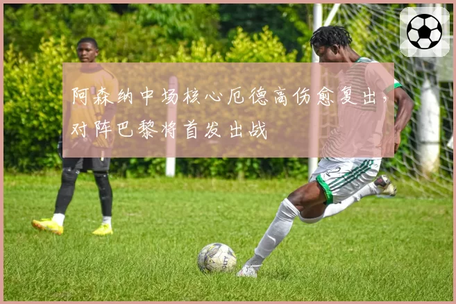 阿森纳中场核心厄德高伤愈复出，对阵巴黎将首发出战