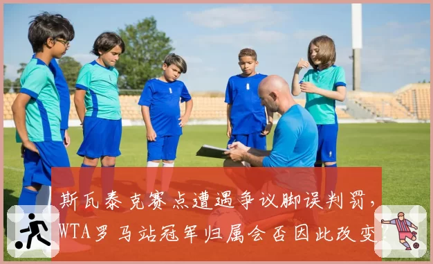 斯瓦泰克赛点遭遇争议脚误判罚，WTA罗马站冠军归属会否因此改变？