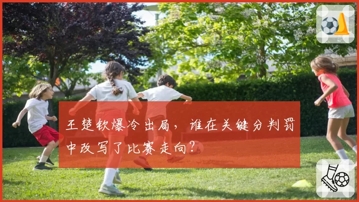 王楚钦爆冷出局，谁在关键分判罚中改写了比赛走向？