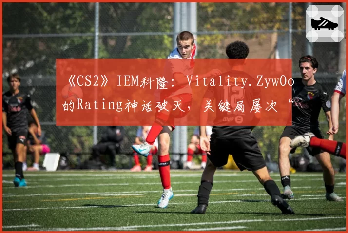 《CS2》IEM科隆：Vitality.ZywOo的Rating神话破灭，关键局屡次“白给”成突破口