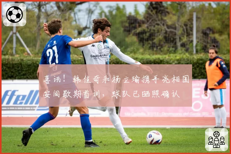 喜讯！韩佳奇和杨立瑜携手亮相国安间歇期首训，球队已晒照确认