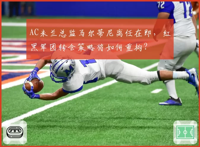 AC米兰总监马尔蒂尼离任在即，红黑军团转会策略将如何重构？