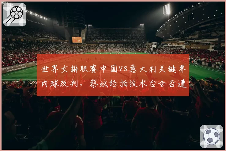 世界女排联赛中国vs意大利关键界内球改判，蔡斌怒拍技术台会否遭禁赛？