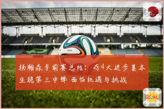 杨瀚森季前赛总结：存4大进步基本坐稳第三中锋 面临机遇与挑战