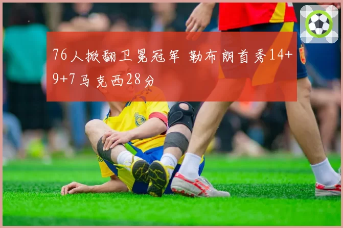 76人掀翻卫冕冠军 勒布朗首秀14+9+7马克西28分