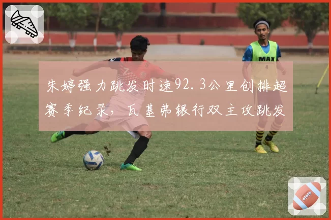 朱婷强力跳发时速92.3公里创排超赛季纪录，瓦基弗银行双主攻跳发占比达58%