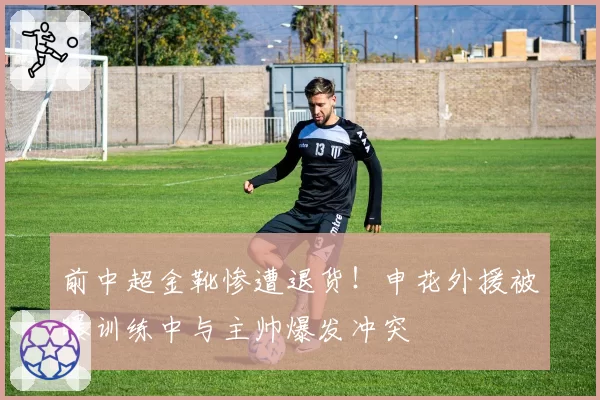 前中超金靴惨遭退货！申花外援被曝训练中与主帅爆发冲突