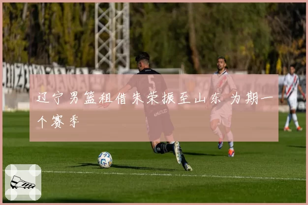辽宁男篮租借朱荣振至山东 为期一个赛季