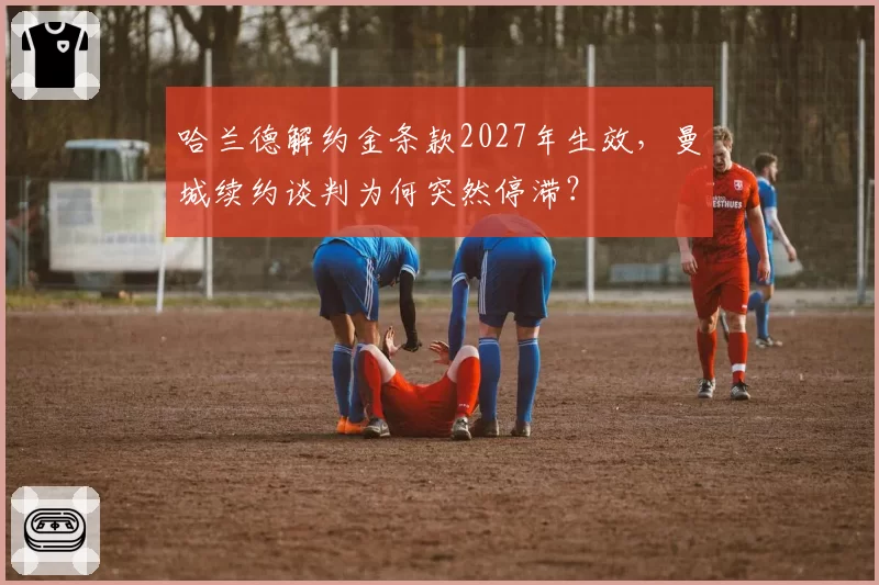 哈兰德解约金条款2027年生效，曼城续约谈判为何突然停滞？