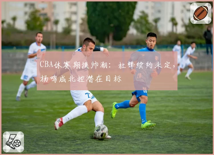 CBA休赛期换帅潮：杜锋续约未定，杨鸣成北控潜在目标