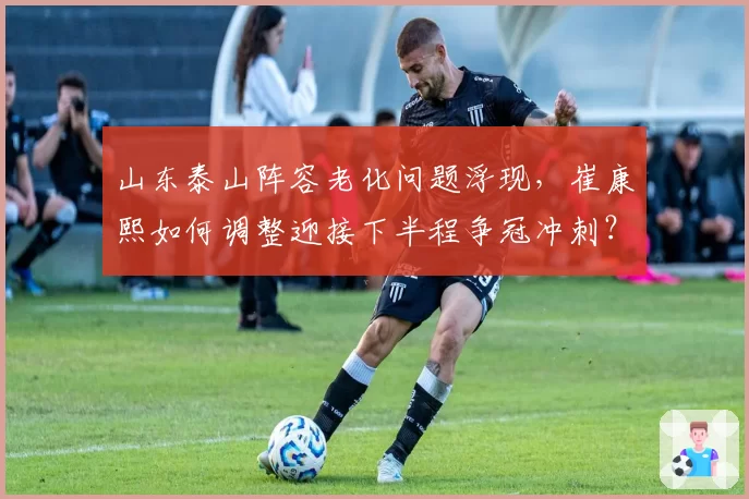 山东泰山阵容老化问题浮现，崔康熙如何调整迎接下半程争冠冲刺？