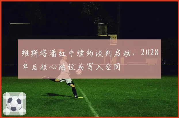 维斯塔潘红牛续约谈判启动，2028年后核心地位或写入合同