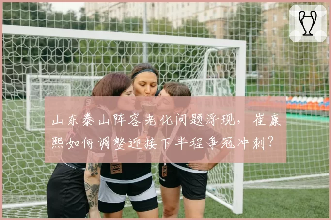 山东泰山阵容老化问题浮现，崔康熙如何调整迎接下半程争冠冲刺？