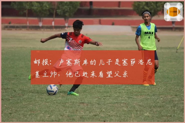 邮报：卢塞斯库的儿子是塞萨洛尼基主帅，他已赶来看望父亲