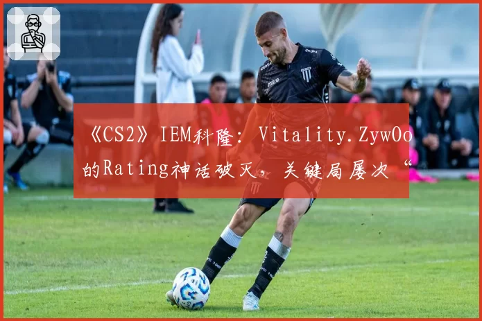 《CS2》IEM科隆：Vitality.ZywOo的Rating神话破灭，关键局屡次“白给”成突破口