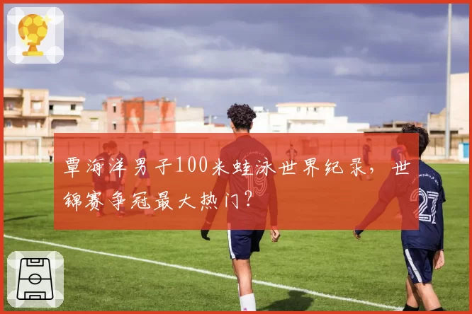 覃海洋男子100米蛙泳世界纪录，世锦赛争冠最大热门？