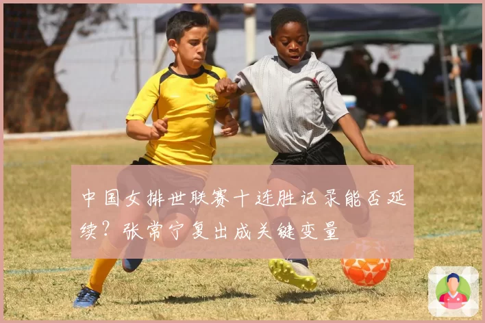 中国女排世联赛十连胜记录能否延续？张常宁复出成关键变量
