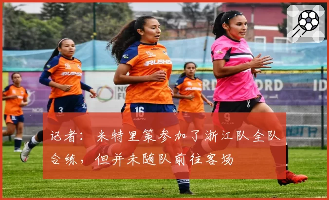 记者:米特里策参加了浙江队全队合练,但并未随队前往客场